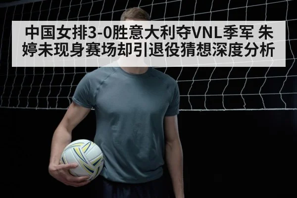 中国女排3-0胜意大利夺VNL季军 朱婷未现身赛场却引退役猜想深度分析