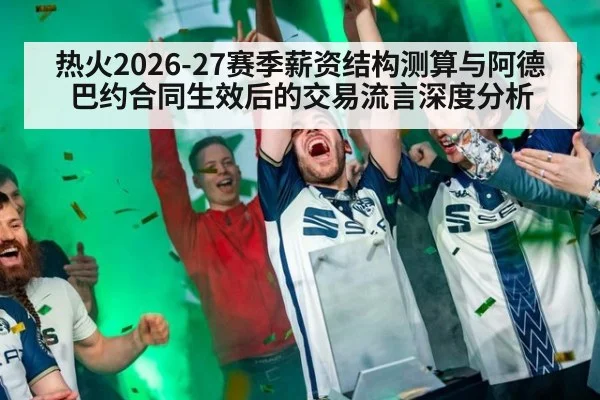 热火2026-27赛季薪资结构测算与阿德巴约合同生效后的交易流言深度分析